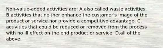 Non-value-added activities are: A.also called waste activities. B.activities that neither enhance the customer's image of the product or service nor provide a competitive advantage. C. activities that could be reduced or removed from the process with no ill effect on the end product or service. D.all of the above.