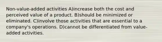 Non-value-added activities A)increase both the cost and perceived value of a product. B)should be minimized or eliminated. C)involve those activities that are essential to a company's operations. D)cannot be differentiated from value-added activities.