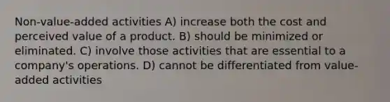 Non-value-added activities A) increase both the cost and perceived value of a product. B) should be minimized or eliminated. C) involve those activities that are essential to a company's operations. D) cannot be differentiated from value-added activities