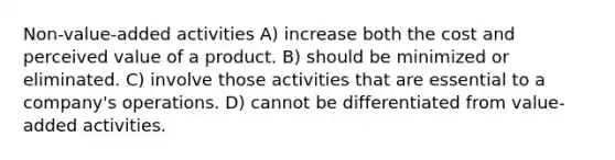 Non-value-added activities A) increase both the cost and perceived value of a product. B) should be minimized or eliminated. C) involve those activities that are essential to a company's operations. D) cannot be differentiated from value-added activities.