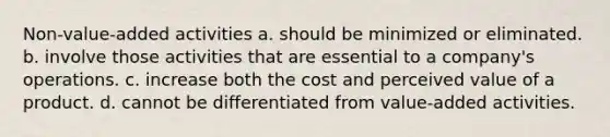 Non-value-added activities a. should be minimized or eliminated. b. involve those activities that are essential to a company's operations. c. increase both the cost and perceived value of a product. d. cannot be differentiated from value-added activities.