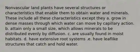 Nonvascular land plants have several structures or characteristics that enable them to obtain water and minerals. These include all these characteristics except they a. grow in dense masses through which water can move by capillary action. b. attain only a small size, which allows minerals to be distributed evenly by diffusion. c. are usually found in moist habitats. d. have extensive root systems .e. have leaflike structures that catch and hold water.