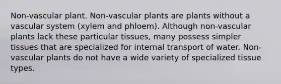 Non-vascular plant. Non-<a href='https://www.questionai.com/knowledge/kbaUXKuBoK-vascular-plants' class='anchor-knowledge'>vascular plants</a> are plants without a vascular system (xylem and phloem). Although non-vascular plants lack these particular tissues, many possess simpler tissues that are specialized for internal transport of water. Non-vascular plants do not have a wide variety of specialized tissue types.