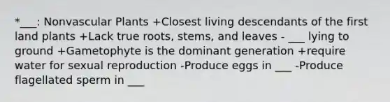 *___: Non<a href='https://www.questionai.com/knowledge/kbaUXKuBoK-vascular-plants' class='anchor-knowledge'>vascular plants</a> +Closest living descendants of the first land plants +Lack true roots, stems, and leaves - ___ lying to ground +Gametophyte is the dominant generation +require water for sexual reproduction -Produce eggs in ___ -Produce flagellated sperm in ___