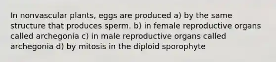 In non<a href='https://www.questionai.com/knowledge/kbaUXKuBoK-vascular-plants' class='anchor-knowledge'>vascular plants</a>, eggs are produced a) by the same structure that produces sperm. b) in female reproductive organs called archegonia c) in male reproductive organs called archegonia d) by mitosis in the diploid sporophyte