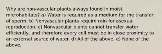 Why are non-<a href='https://www.questionai.com/knowledge/kbaUXKuBoK-vascular-plants' class='anchor-knowledge'>vascular plants</a> always found in moist microhabitats? a) Water is required as a medium for the transfer of sperm. b) Nonvascular plants require rain for asexual reproduction. c) Nonvascular plants cannot transfer water efficiently, and therefore every cell must be in close proximity to an external source of water. d) All of the above. e) None of the above.