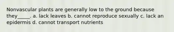 Nonvascular plants are generally low to the ground because they_____. a. lack leaves b. cannot reproduce sexually c. lack an epidermis d. cannot transport nutrients