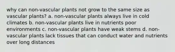 why can non-vascular plants not grow to the same size as vascular plants? a. non-vascular plants always live in cold climates b. non-vascular plants live in nutrients poor environments c. non-vascular plants have weak stems d. non-vascular plants lack tissues that can conduct water and nutrients over long distances