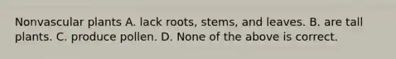 Nonvascular plants A. lack roots, stems, and leaves. B. are tall plants. C. produce pollen. D. None of the above is correct.