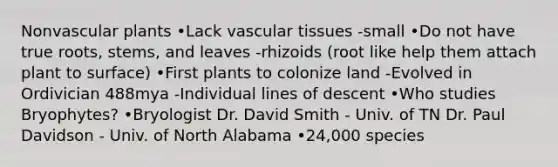 Nonvascular plants •Lack vascular tissues -small •Do not have true roots, stems, and leaves -rhizoids (root like help them attach plant to surface) •First plants to colonize land -Evolved in Ordivician 488mya -Individual lines of descent •Who studies Bryophytes? •Bryologist Dr. David Smith - Univ. of TN Dr. Paul Davidson - Univ. of North Alabama •24,000 species