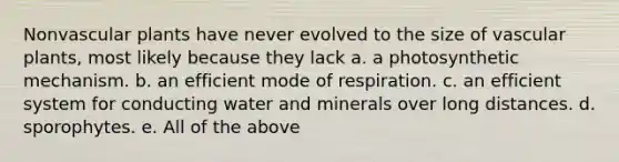 Nonvascular plants have never evolved to the size of vascular plants, most likely because they lack a. a photosynthetic mechanism. b. an efficient mode of respiration. c. an efficient system for conducting water and minerals over long distances. d. sporophytes. e. All of the above