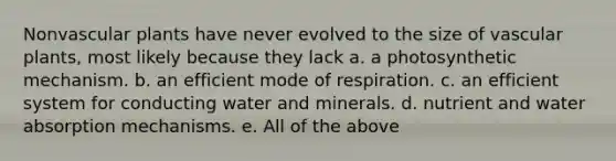 Nonvascular plants have never evolved to the size of vascular plants, most likely because they lack a. a photosynthetic mechanism. b. an efficient mode of respiration. c. an efficient system for conducting water and minerals. d. nutrient and water absorption mechanisms. e. All of the above