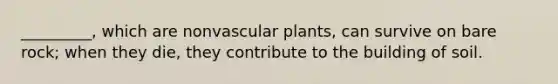 _________, which are nonvascular plants, can survive on bare rock; when they die, they contribute to the building of soil.