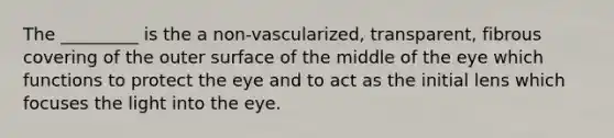 The _________ is the a non-vascularized, transparent, fibrous covering of the outer surface of the middle of the eye which functions to protect the eye and to act as the initial lens which focuses the light into the eye.