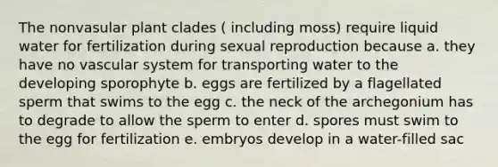 The nonvasular plant clades ( including moss) require liquid water for fertilization during sexual reproduction because a. they have no vascular system for transporting water to the developing sporophyte b. eggs are fertilized by a flagellated sperm that swims to the egg c. the neck of the archegonium has to degrade to allow the sperm to enter d. spores must swim to the egg for fertilization e. embryos develop in a water-filled sac