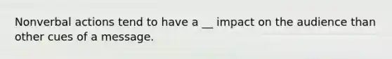 Nonverbal actions tend to have a __ impact on the audience than other cues of a message.