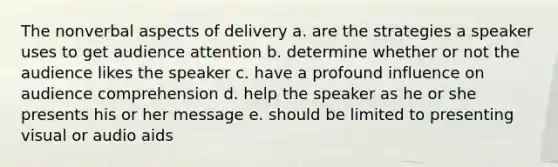 The nonverbal aspects of delivery a. are the strategies a speaker uses to get audience attention b. determine whether or not the audience likes the speaker c. have a profound influence on audience comprehension d. help the speaker as he or she presents his or her message e. should be limited to presenting visual or audio aids