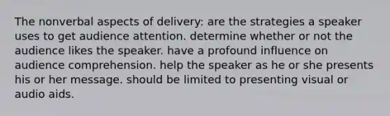 The nonverbal aspects of delivery: are the strategies a speaker uses to get audience attention. determine whether or not the audience likes the speaker. have a profound influence on audience comprehension. help the speaker as he or she presents his or her message. should be limited to presenting visual or audio aids.