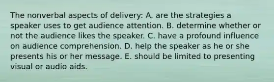 The nonverbal aspects of delivery: A. are the strategies a speaker uses to get audience attention. B. determine whether or not the audience likes the speaker. C. have a profound influence on audience comprehension. D. help the speaker as he or she presents his or her message. E. should be limited to presenting visual or audio aids.