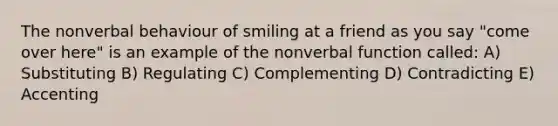 The nonverbal behaviour of smiling at a friend as you say "come over here" is an example of the nonverbal function called: A) Substituting B) Regulating C) Complementing D) Contradicting E) Accenting