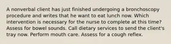 A nonverbal client has just finished undergoing a bronchoscopy procedure and writes that he want to eat lunch now. Which intervention is necessary for the nurse to complete at this time? Assess for bowel sounds. Call dietary services to send the client's tray now. Perform mouth care. Assess for a cough reflex.