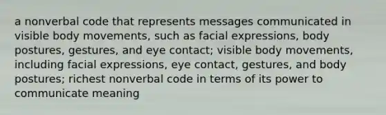 a nonverbal code that represents messages communicated in visible body movements, such as facial expressions, body postures, gestures, and eye contact; visible body movements, including facial expressions, eye contact, gestures, and body postures; richest nonverbal code in terms of its power to communicate meaning