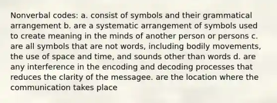 Nonverbal codes: a. consist of symbols and their grammatical arrangement b. are a systematic arrangement of symbols used to create meaning in the minds of another person or persons c. are all symbols that are not words, including bodily movements, the use of space and time, and sounds other than words d. are any interference in the encoding and decoding processes that reduces the clarity of the messagee. are the location where the communication takes place