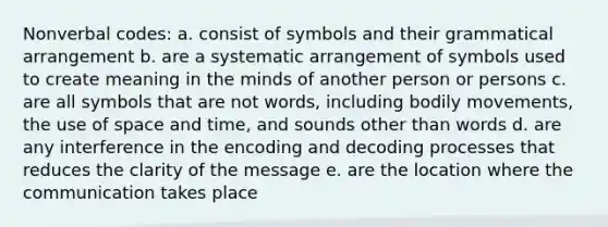 Nonverbal codes: a. consist of symbols and their grammatical arrangement b. are a systematic arrangement of symbols used to create meaning in the minds of another person or persons c. are all symbols that are not words, including bodily movements, the use of space and time, and sounds other than words d. are any interference in the encoding and decoding processes that reduces the clarity of the message e. are the location where the communication takes place