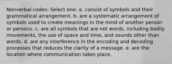 Nonverbal codes: Select one: a. consist of symbols and their grammatical arrangement. b. are a systematic arrangement of symbols used to create meanings in the mind of another person or persons. c. are all symbols that are not words, including bodily movements, the use of space and time, and sounds other than words. d. are any interference in the encoding and decoding processes that reduces the clarity of a message. e. are the location where communication takes place.