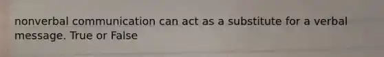 nonverbal communication can act as a substitute for a verbal message. True or False