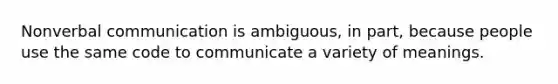 Nonverbal communication is ambiguous, in part, because people use the same code to communicate a variety of meanings.