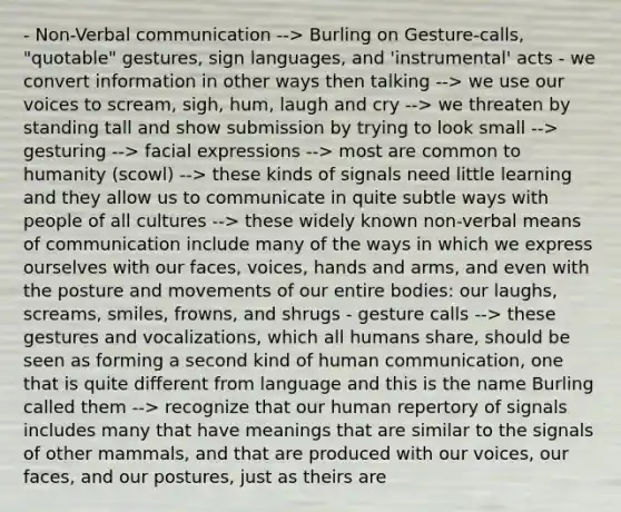 - Non-Verbal communication --> Burling on Gesture-calls, "quotable" gestures, sign languages, and 'instrumental' acts - we convert information in other ways then talking --> we use our voices to scream, sigh, hum, laugh and cry --> we threaten by standing tall and show submission by trying to look small --> gesturing --> facial expressions --> most are common to humanity (scowl) --> these kinds of signals need little learning and they allow us to communicate in quite subtle ways with people of all cultures --> these widely known non-verbal means of communication include many of the ways in which we express ourselves with our faces, voices, hands and arms, and even with the posture and movements of our entire bodies: our laughs, screams, smiles, frowns, and shrugs - gesture calls --> these gestures and vocalizations, which all humans share, should be seen as forming a second kind of human communication, one that is quite different from language and this is the name Burling called them --> recognize that our human repertory of signals includes many that have meanings that are similar to the signals of other mammals, and that are produced with our voices, our faces, and our postures, just as theirs are