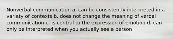 Nonverbal communication a. can be consistently interpreted in a variety of contexts b. does not change the meaning of verbal communication c. is central to the expression of emotion d. can only be interpreted when you actually see a person