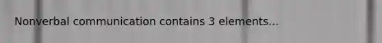 Nonverbal communication contains 3 elements...