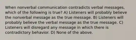 When nonverbal communication contradicts verbal messages, which of the following is true? A) Listeners will probably believe the nonverbal message as the true message. B) Listeners will probably believe the verbal message as the true message. C) Listeners will disregard any message in which there is contradictory behavior. D) None of the above.