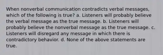 When nonverbal communication contradicts verbal messages, which of the following is true? a. Listeners will probably believe the verbal message as the true message. b. Listeners will probably believe the nonverbal message as the true message. c. Listeners will disregard any message in which there is contradictory behavior. d. None of the above statements are true.