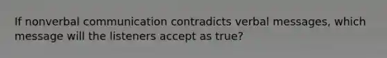 If nonverbal communication contradicts verbal messages, which message will the listeners accept as true?