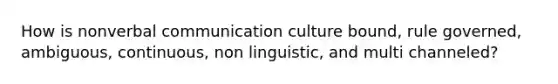 How is nonverbal communication culture bound, rule governed, ambiguous, continuous, non linguistic, and multi channeled?