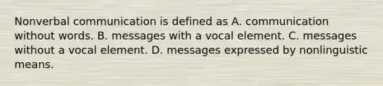 Nonverbal communication is defined as A. communication without words. B. messages with a vocal element. C. messages without a vocal element. D. messages expressed by nonlinguistic means.