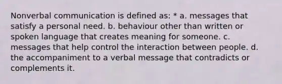 Nonverbal communication is defined as: * a. messages that satisfy a personal need. b. behaviour other than written or spoken language that creates meaning for someone. c. messages that help control the interaction between people. d. the accompaniment to a verbal message that contradicts or complements it.