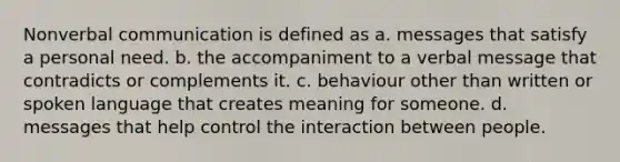 Nonverbal communication is defined as a. messages that satisfy a personal need. b. the accompaniment to a verbal message that contradicts or complements it. c. behaviour other than written or spoken language that creates meaning for someone. d. messages that help control the interaction between people.