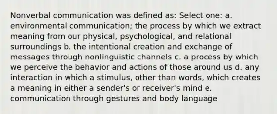 Nonverbal communication was defined as: Select one: a. environmental communication; the process by which we extract meaning from our physical, psychological, and relational surroundings b. the intentional creation and exchange of messages through nonlinguistic channels c. a process by which we perceive the behavior and actions of those around us d. any interaction in which a stimulus, other than words, which creates a meaning in either a sender's or receiver's mind e. communication through gestures and body language