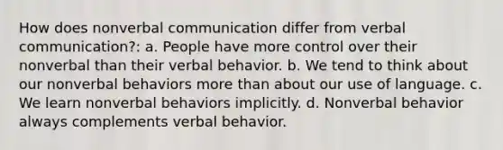 How does nonverbal communication differ from verbal communication?: a. People have more control over their nonverbal than their verbal behavior. b. We tend to think about our nonverbal behaviors more than about our use of language. c. We learn nonverbal behaviors implicitly. d. Nonverbal behavior always complements verbal behavior.