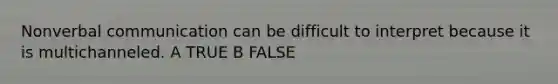 Nonverbal communication can be difficult to interpret because it is multichanneled. A TRUE B FALSE