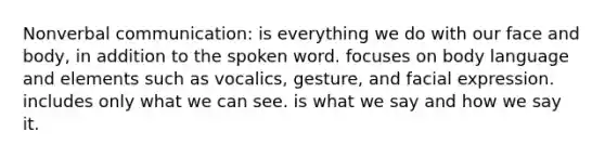 Nonverbal communication: is everything we do with our face and body, in addition to the spoken word. focuses on body language and elements such as vocalics, gesture, and facial expression. includes only what we can see. is what we say and how we say it.