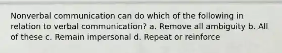 Nonverbal communication can do which of the following in relation to verbal communication? a. Remove all ambiguity b. All of these c. Remain impersonal d. Repeat or reinforce