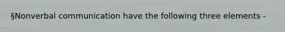 §Nonverbal communication have the following three elements -