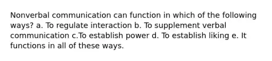 Nonverbal communication can function in which of the following ways? a. To regulate interaction b. To supplement verbal communication c.To establish power d. To establish liking e. It functions in all of these ways.