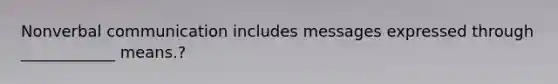 Nonverbal communication includes messages expressed through ____________ means.?