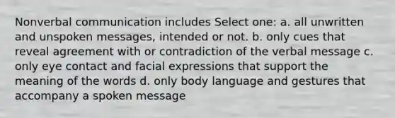 Nonverbal communication includes Select one: a. all unwritten and unspoken messages, intended or not. b. only cues that reveal agreement with or contradiction of the verbal message c. only eye contact and facial expressions that support the meaning of the words d. only body language and gestures that accompany a spoken message